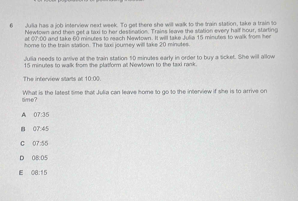 Julia has a job interview next week. To get there she will walk to the train station, take a train to
Newtown and then get a taxi to her destination. Trains leave the station every half hour, starting
at 07:00 and take 60 minutes to reach Newtown. It will take Julia 15 minutes to walk from her
home to the train station. The taxi journey will take 20 minutes.
Julia needs to arrive at the train station 10 minutes early in order to buy a ticket. She will allow
15 minutes to walk from the platform at Newtown to the taxi rank.
The interview starts at 10:00. 
What is the latest time that Julia can leave home to go to the interview if she is to arrive on
time?
A 07:35
B 07:45
C 07:55
D 08:05
E 08:15