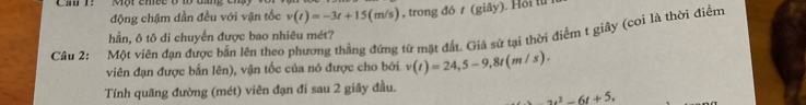 Cầ T: Một cmee ở 1ộ tang 
động chậm dẫn đều với vận tốc v(t)=-3t+15(m/s)
hần, ô tô di chuyển được bao nhiêu mét? , trong đó t (giây). Hồi l 
Cầu 2: Một viên đạn được bắn lên theo phương thẳng đứng từ mặt đất. Giả sứ tại thời điểm t giây (coi là thời điểm 
viên đạn được bắn lên), vận tốc của nó được cho bởi v(t)=24, 5-9, 8t(m/s). 
Tính quãng đường (mét) viên đạn đi sau 2 giây đầu.
_ u^2-6t+5,