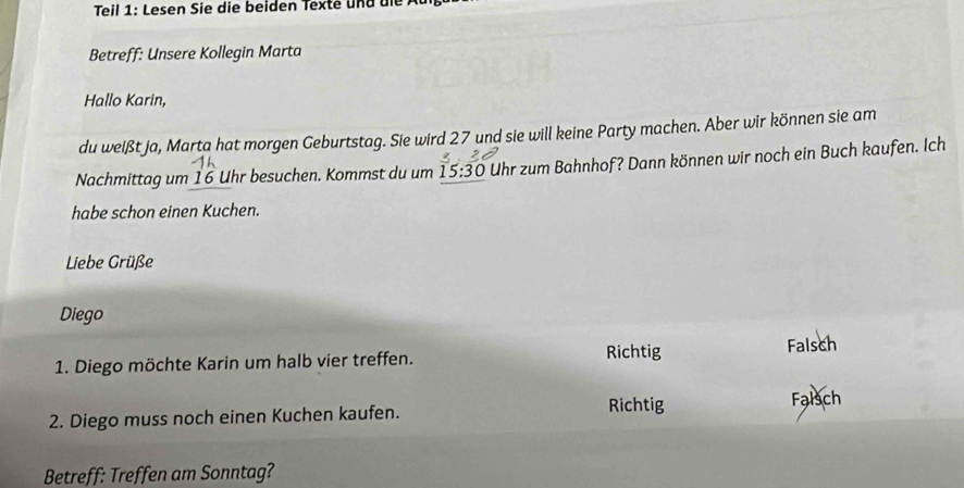 Teil 1: Lesen Sie die beiden Texte und die
Betreff: Unsere Kollegin Marta
Hallo Karin,
du weißt ja, Marta hat morgen Geburtstag. Sie wird 27 und sie will keine Party machen. Aber wir können sie am
Nachmittag um 16 Uhr besuchen. Kommst du um 15:30 i Uhr zum Bahnhof? Dann können wir noch ein Buch kaufen. Ich
habe schon einen Kuchen.
Liebe Grüße
Diego
1. Diego möchte Karin um halb vier treffen.
Richtig Falsch
Richtig Falsch
2. Diego muss noch einen Kuchen kaufen.
Betreff: Treffen am Sonntag?