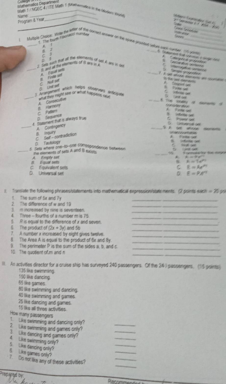 Matheratics Department
Math 1 / NGEC 4 / ITE Math 1 (Mathernaties in the Modern Word)
Name:
_
        
Program & Year
`   pemee      B       
thew
*  ' tn
1. The fourth Fibonacoi number
T 
L Multiple Choice: White the ltter of the correct anower on the sooce brovded ifors sach fomeer. td yone
A. 1
C 3 B. z
2 S          fé
*    M      g
D. S
                  
2. Sets such that all the efements of set! A ard in set
_D      Ge o
_D. Unit set C. Null set B. Finite set A. Equal sets B, and all the elements of B are in A
C inféreaces cérfénos
1 k se whean semens ae coom 
fo the w rerets 
A Nrn d B Pree 
C   (éres de
3. Arrangement which helips observers anticipate
_A. Consecutive what they might see or what happens ned _D  
8. The ưg t t t
B. Harmony
i
C. Pattern
A. P eng and
D. Sequance
Infinew e
4. Statement that is always frue
C  Pomr ad
_A. Contingency
C Ceversa 
_
B. Inquiry
C. Self- contradiction
D. Tautology
    
5. Sets where one-to-one correspondence between    
_the elements of sets A and B exist. _5  Caea  ga
A. Empty set
θ =9°
B. Equal sets A=7e^(2x)
C. Equivalent sets C E=Ae^(0.1)
D. Universal set D. E=PA'
II. Transiate the following phrases/statements into mathematical expression istatements. (2 psints each =2/5
1. The sum of 5x and 7y
_
2. The difference of w and 19
_
3. m increased by nine is seventeen._
4. Three - fourths of a number m is 75._
_
5. R is equal to the difference of x and seven.
_
6. The product of (2x+3y) and 5b
7. A number x increased by eight gives twelve._
8. The Area A is equal to the product of 6x and By._
_
9. The perimeter P is the sum of the sides a, b, and c.
_
10. The quotient of m and n
III. An activities director for a cruise ship has surveyed 240 passengers. Of the 24) passengers. (15 points)
135 like swimming.
150 like dancing.
65 like games.
80 like swimming and dancing.
40 like swimming and games.
25 like dancing and games.
15 like all three activities.
How many passengers
1. Like swimming and dancing only?
2. Like swimming and games only?
_
_
3. Like dancing and games only?
4. Like swimming only?
_
5. Like dancing only?
_
6. Like games only?
_
7. Do not like any of these activities?
_
_
Prepared by
   
Refeeence