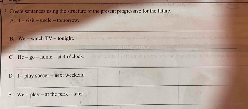 Create sentences using the structure of the present progressive for the future. 
A. I - visit - uncle — tomorrow. 
_ 
B. We - watch TV - tonight. 
_ 
C. He - go - home - at 4 o’clock. 
_ 
D. I - play soccer — next weekend. 
_ 
E. We - play - at the park - later. 
_