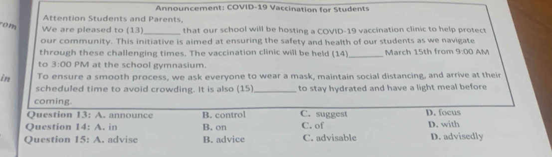 Announcement: COVID-19 Vaccination for Students
Attention Students and Parents,
rom
We are pleased to (13)_ that our school will be hosting a COVID-19 vaccination clinic to help protect
our community. This initiative is aimed at ensuring the safety and health of our students as we navigate
through these challenging times. The vaccination clinic will be held (14) _March 15th from 9:00 AM
to 3:00 PM at the school gymnasium.
in To ensure a smooth process, we ask everyone to wear a mask, maintain social distancing, and arrive at their
scheduled time to avoid crowding. It is also (15) _to stay hydrated and have a light meal before
coming.
Question 13:A . announce B. control C. suggest D. focus
Question 14:A . in B. on C. of D. with
Question 15:A . advise B. advice C. advisable D. advisedly