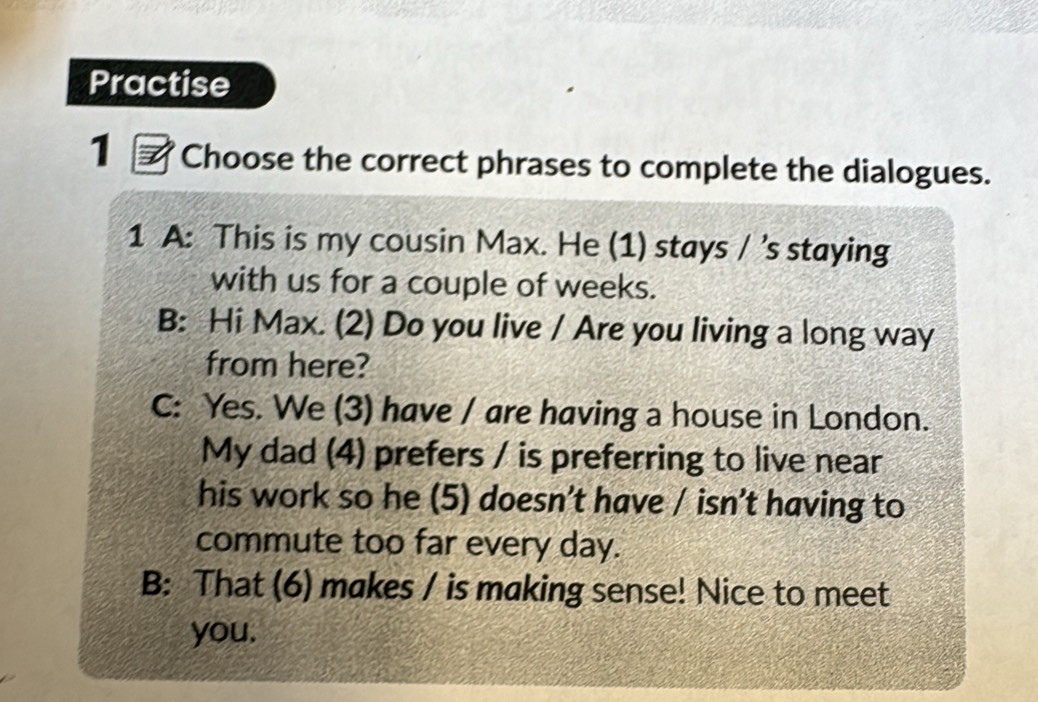 Practise 
1 Choose the correct phrases to complete the dialogues. 
1 A: This is my cousin Max. He (1) stays / ’s staying 
with us for a couple of weeks. 
B: Hi Max. (2) Do you live / Are you living a long way 
from here? 
C: Yes. We (3) have / are having a house in London. 
My dad (4) prefers / is preferring to live near 
his work so he (5) doesn’t have / isn’t having to 
commute too far every day. 
B: That (6) makes / is making sense! Nice to meet 
you.