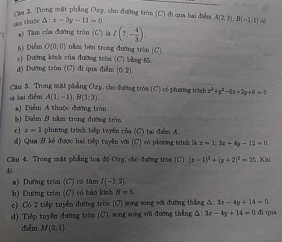 Trong mặt phẳng Oxy, cho đường tròn (C) đi qua hai điểm A(2;3), B(-1;1) có
tâm thuộc △ :x-3y-11=0.
a) Tâm của đường tròn (C) là I(7;- 4/3 ).
b) Điểm O(0;0) nằm bên trong đường tròn (C).
c) Đường kính của đường tròn (C) bằng 65.
d) Đường tròn (C) đi qua điểm (0;2). 
Câu 3. Trong mặt phẳng Oxy, cho đường tròn (C) có phương trình x^2+y^2-6x+2y+6=0
và hai điểm A(1;-1), B(1;3).
a) Điểm A thuộc đường tròn.
b) Điểm B nằm trong đường tròn.
c) x=1 phương trình tiếp tuyến của (C) tại điểm A.
d) Qua B kẻ được hai tiếp tuyến với (C) có phương trình là x=1; 3x+4y-12=0. 
Câu 4. Trong mặt phẳng toạ độ Oxy, cho đường tròn (C): (x-1)^2+(y+2)^2=25. Khi
dó
a) Đường tròn (C) có tâm I(-1;2).
b) Đường tròn (C) có bán kính R=5.
c) Có 2 tiếp tuyến đường tròn (C) song song với đường thẳng △ :3x-4y+14=0.
d) Tiếp tuyến đường tròn (C), song song với đường thẳng Δ: 3x-4y+14=0 di qua
điểm M(2;1).