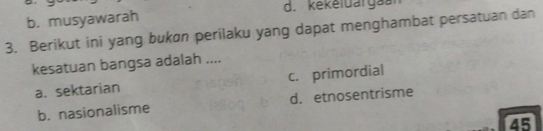 d. kékeluargaan
b. musyawarah
3. Berikut ini yang bukɑn perilaku yang dapat menghambat persatuan dan
kesatuan bangsa adalah ....
c. primordial
a. sektarian
b. nasionalisme d. etnosentrisme
45