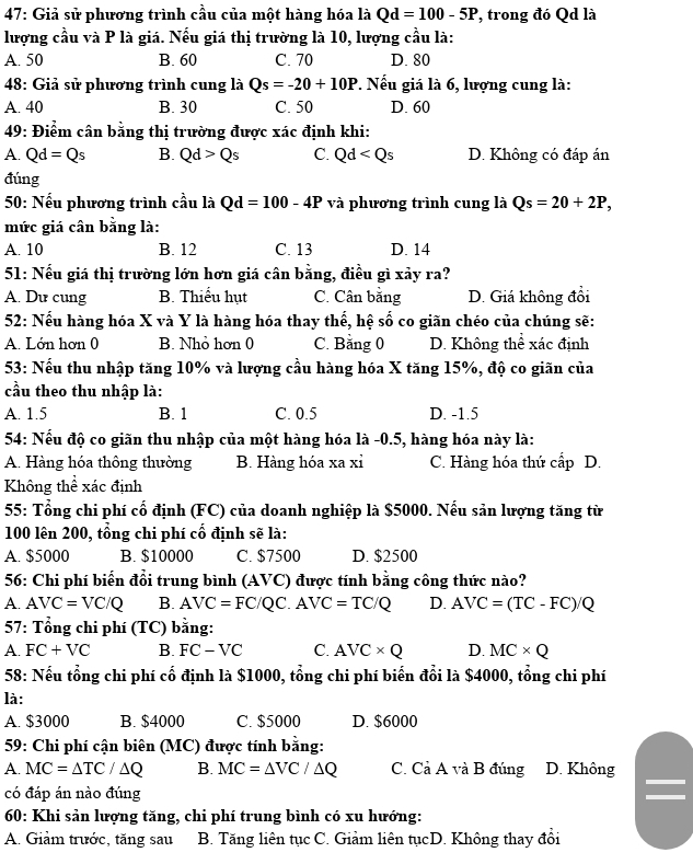 47: Giả sử phương trình cầu của một hàng hóa là Qd=100-5P *, trong đó Qd là
lượng cầu và P là giá. Nếu giá thị trường là 10, lượng cầu là:
A. 50 B. 60 C. 70 D. 80
48: Giả sử phương trình cung là Qs=-20+10P *. Nếu giá là 6, lượng cung là:
A. 40 B. 30 C. 50 D. 60
49: Điểm cân bằng thị trường được xác định khi:
A. Qd=Qs B. Qd>Qs C. Qd D. Không có đáp án
đúng
50: Nếu phương trình cầu là Qd=100-4P và phương trình cung là Qs=20+2P,
mức giá cân bằng là:
A. 10 B. 12 C. 13 D. 14
51: Nếu giá thị trường lớn hơn giá cân bằng, điều gì xảy ra?
A. Du cung B. Thiểu hụt C. Cân bằng D. Giá không đổi
52: Nếu hàng hóa X và Y là hàng hóa thay thế, hệ số co giãn chéo của chúng sẽ:
A. Lớn hơn 0 B. Nhỏ hơn 0 C. Bằng 0 D. Không thể xác định
53: Nếu thu nhập tăng 10% và lượng cầu hàng hóa X tăng 15%, độ co giãn của
cầu theo thu nhập là:
A. 1.5 B. 1 C. 0.5 D. -1.5
54: Nếu độ co giãn thu nhập của một hàng hóa là -0.5, hàng hóa này là:
A. Hàng hóa thông thường B. Hàng hóa xa xỉ C. Hàng hóa thứ cấp D.
Không thể xác định
55: Tổng chi phí cổ định (FC) của doanh nghiệp là $5000. Nếu sản lượng tăng từ
100 lên 200, tổng chi phí cố định sẽ là:
A. $5000 B. $10000 C. $7500 D. $2500
56: Chi phí biến đổi trung bình (AVC) được tính bằng công thức nào?
A. AVC=VC/Q B. AVC=FC/QC.AVC=TC/Q D. AVC=(TC-FC)/Q
57: Tổng chi phí (TC) bằng:
A. FC+VC B. FC-VC C. AVC* Q D. MC* Q
58: Nếu tổng chi phí cổ định là $1000, tổng chi phí biến đổi là $4000, tổng chi phí
là:
A. $3000 B. $4000 C. $5000 D. $6000
59: Chi phí cận biên (MC) được tính bằng:
A. MC=△ TC/△ Q B. MC=△ VC/△ Q C. Cả A và B đúng D. Không
có đáp án nào đúng
60: Khi sản lượng tăng, chi phí trung bình có xu hướng:
A. Giảm trước, tăng sau  B. Tăng liên tục C. Giảm liên tụcD. Không thay đổi