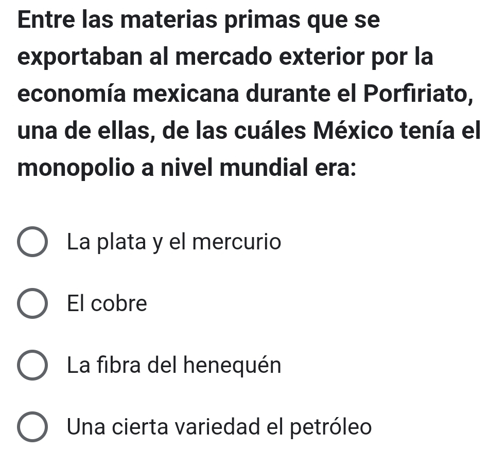 Entre las materias primas que se
exportaban al mercado exterior por la
economía mexicana durante el Porfiriato,
una de ellas, de las cuáles México tenía el
monopolio a nivel mundial era:
La plata y el mercurio
El cobre
La fibra del henequén
Una cierta variedad el petróleo