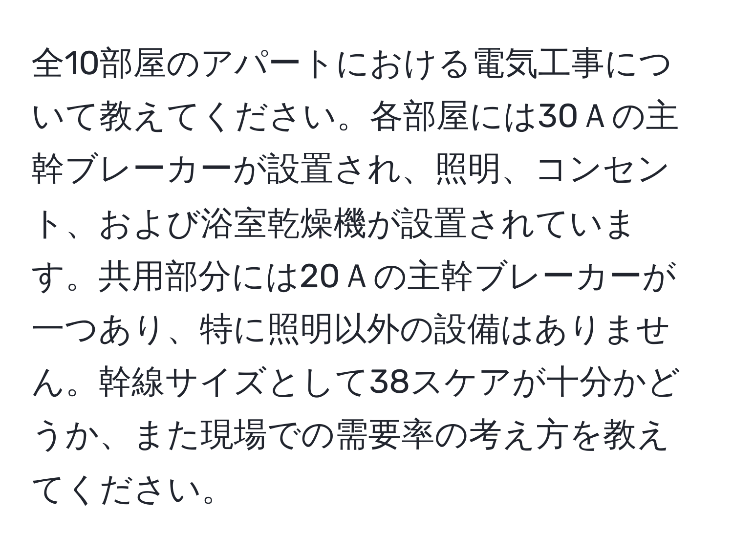 全10部屋のアパートにおける電気工事について教えてください。各部屋には30Ａの主幹ブレーカーが設置され、照明、コンセント、および浴室乾燥機が設置されています。共用部分には20Ａの主幹ブレーカーが一つあり、特に照明以外の設備はありません。幹線サイズとして38スケアが十分かどうか、また現場での需要率の考え方を教えてください。