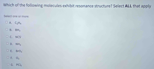 Which of the following molecules exhibit resonance structure? Select ALL that apply
Select one or more:
A. C_2H_4
B. BH_3
C. NCS^-
D. NH_3
E. BrO_3
F. O_3
G. PCl_5