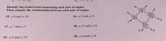 Identify the transversal connecting each pair of angles. 
Then classify the relationship between each pair of angles 
15. ∠ 4 and ∠ 10 16. ∠ 2 and ∠ 12
17. ∠ 7 and ∠ 3 18. ∠ 13 and ∠ 10
19. ∠ 8 and ∠ 14 20. ∠ 6 and ∠ 14