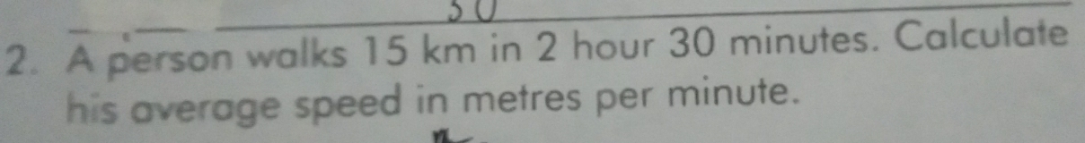 A person walks 15 km in 2 hour 30 minutes. Calculate 
his average speed in metres per minute.