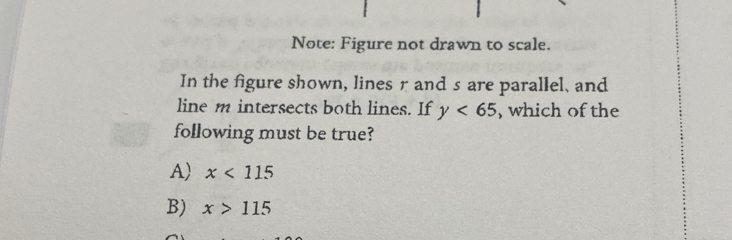 Note: Figure not drawn to scale.
In the figure shown, lines r and s are parallel, and
line m intersects both lines. If y<65</tex> , which of the
following must be true?
A) x<115</tex>
B) x>115