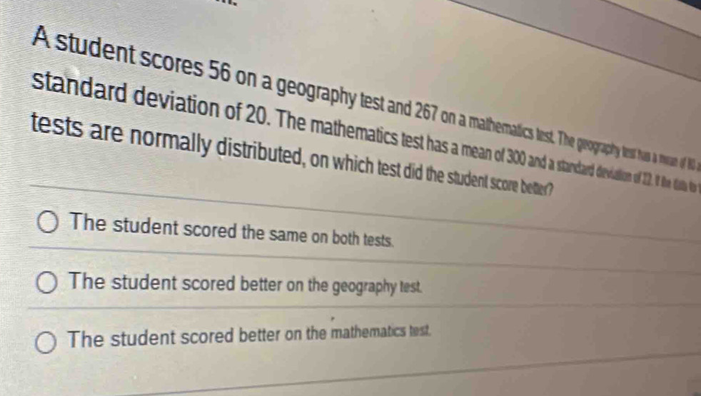 A student scores 56 on a geography test an 267t. The geography test hus a mean of N
standard deviation of 20. The mathematics test as standard devialion of 12. I the dista to
tests are normally distributed, on which test did the student score better?
The student scored the same on both tests.
The student scored better on the geography test.
The student scored better on the mathematics test.