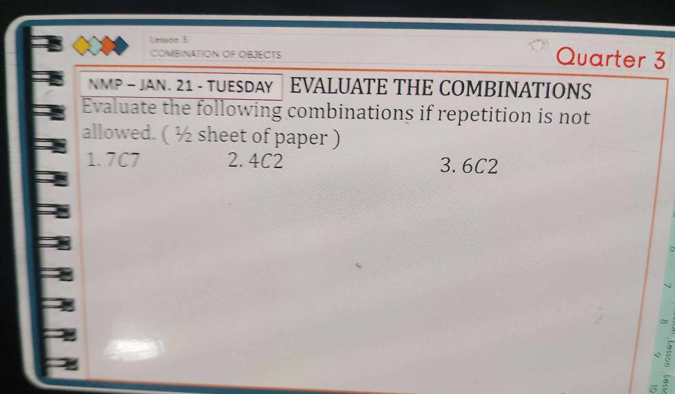 Lesson 3: Quarter 3 
COMBINATION OF OBJECTS 
NMP - JAN. 21 - TUESDAY │ EVALUATE THE COMBINATIONS 
Evaluate the following combinations if repetition is not 
allowed. ( ½ sheet of paper ) 
1. 7C7 2. 4C2 3. 6C2
