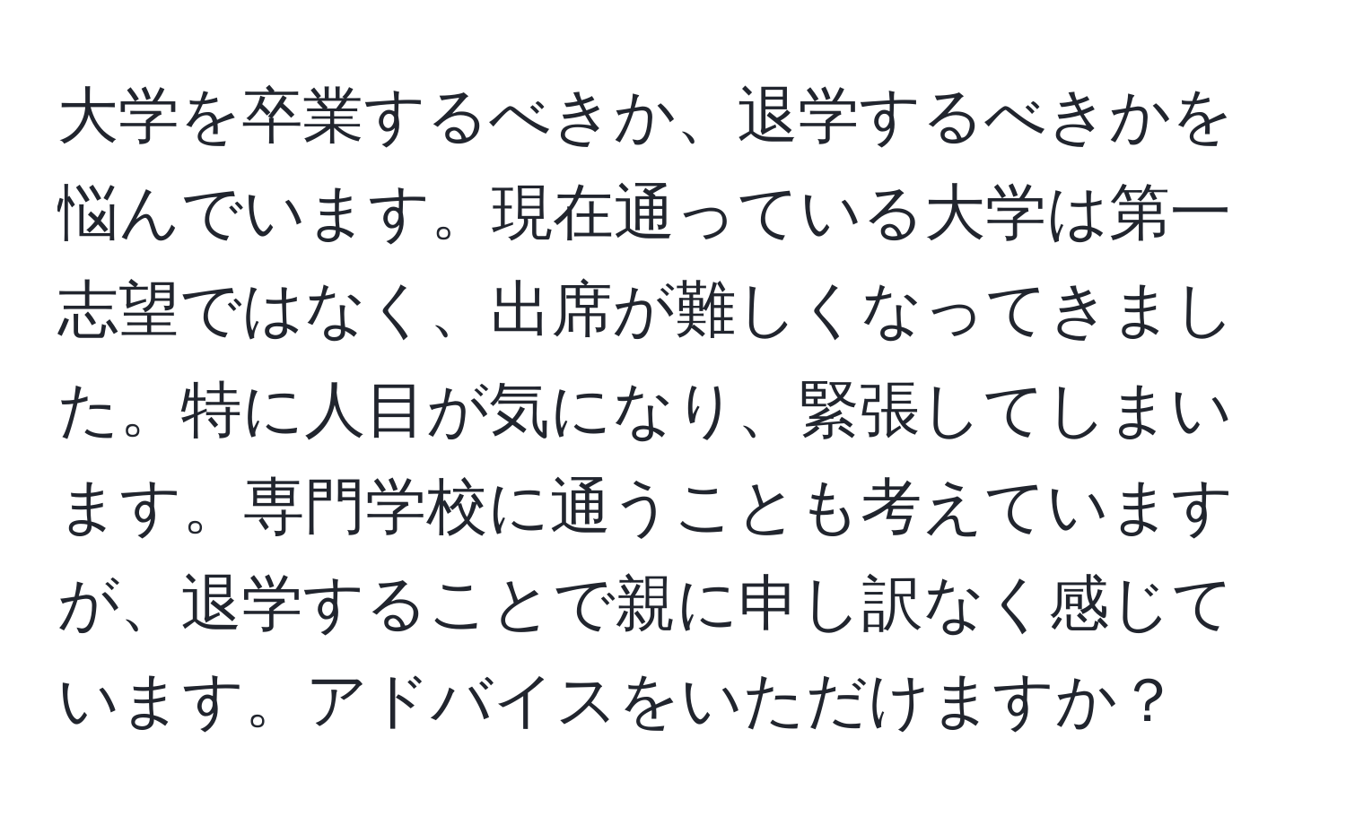 大学を卒業するべきか、退学するべきかを悩んでいます。現在通っている大学は第一志望ではなく、出席が難しくなってきました。特に人目が気になり、緊張してしまいます。専門学校に通うことも考えていますが、退学することで親に申し訳なく感じています。アドバイスをいただけますか？