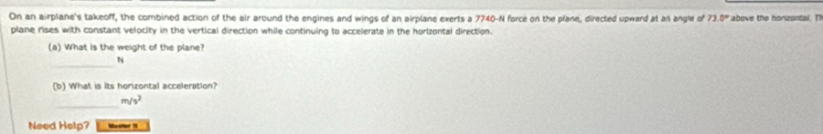 On an airplane's takeoff, the combined action of the air around the engines and wings of an airplane exerts a 7740-N force on the plane, directed upward at an angle of 73.0° above the horizantal. T 
plane rises with constant velocity in the vertical direction while continuing to accelerate in the horizontal direction. 
(a) What is the weight of the plane? 
_
N
(b) What is its horizontal acceleration? 
_
m/s^2
Need Help? Master 1