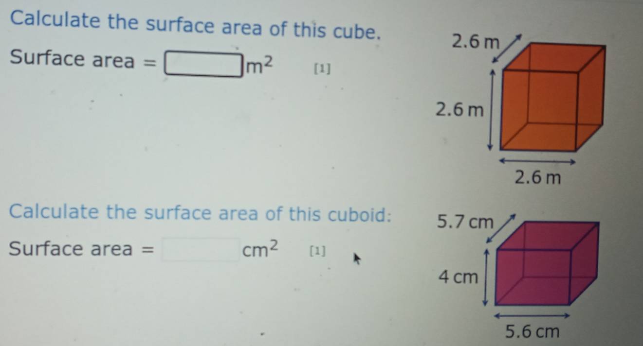 Calculate the surface area of this cube.
2.6 m
Surface area =□ m^2 [1]
2.6 m
2.6 m
Calculate the surface area of this cuboid: 
Surface area =□ cm^2 [1]