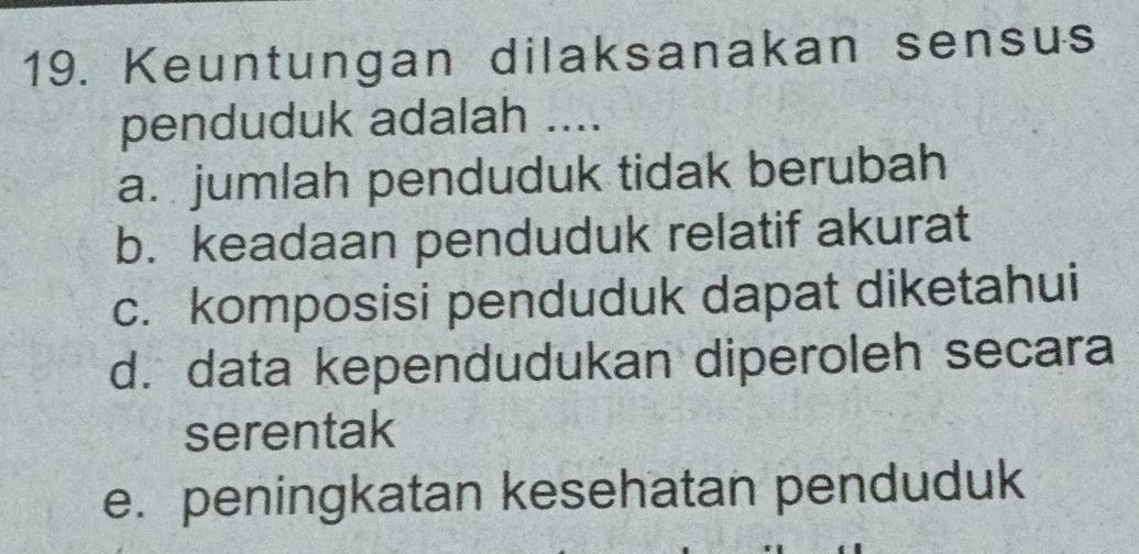 Keuntungan dilaksanakan sensus
penduduk adalah ....
a. jumlah penduduk tidak berubah
b. keadaan penduduk relatif akurat
c. komposisi penduduk dapat diketahui
d. data kependudukan diperoleh secara
serentak
e. peningkatan kesehatan penduduk