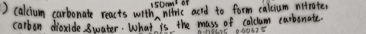 150cm^3 of 
) calcium carbonate reacts with nitric acid to form calcium nitrate, 
carbon dioxide swater. What is the mass of calclum carbonate. 
M067E 0.00625