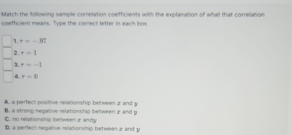 Match the following sample correlation coefficients with the explanation of what that correlation
coefficient means. Type the correct letter in each box.
1. r=-.97
2. r=1
3. r=-1
4. r=0
A. a perfect positive relationship between x and y
B. a strong negative relationship between x and y
C. no relationship between x andy
D. a perfect negative relationship between x and y