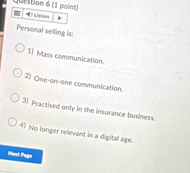 Listen
Personal selling is:
1) Mass communication.
2) One-on-one communication.
3) Practised only in the insurance business.
4) No longer relevant in a digital age.
Next Page