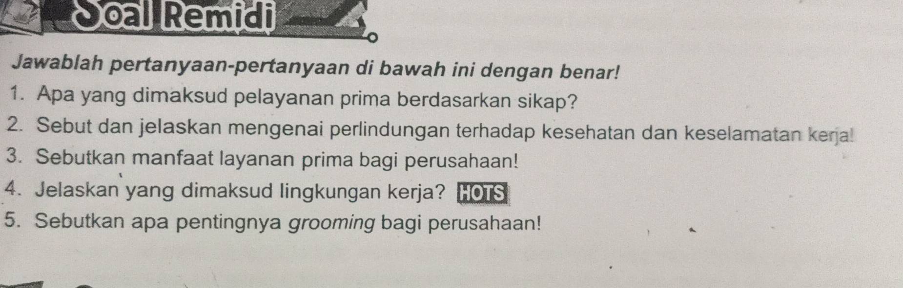 Joal Remidi 
Jawablah pertanyaan-pertanyaan di bawah ini dengan benar! 
1. Apa yang dimaksud pelayanan prima berdasarkan sikap? 
2. Sebut dan jelaskan mengenai perlindungan terhadap kesehatan dan keselamatan keŋja! 
3. Sebutkan manfaat layanan prima bagi perusahaan! 
4. Jelaskan yang dimaksud lingkungan kerja? HOTS 
5. Sebutkan apa pentingnya grooming bagi perusahaan!