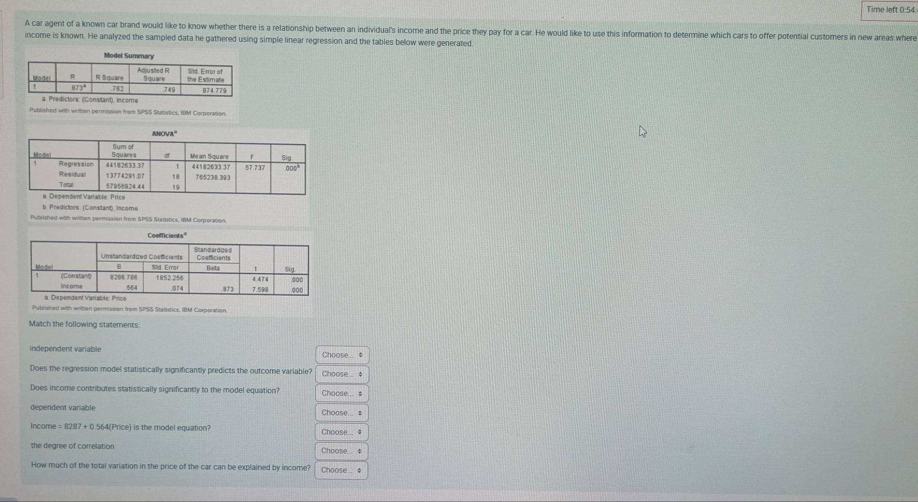 Time left 0:54:
A car agent of a known car brand would like to know whether there is a relationship between an individual's income and the price they pay for a car. He would like to use this information to determine which cars to offer potential customers in new areas where
income is known. He analyzed the sampled data he gathered using simple linear regression and the tables below were generated.
e
Published with written permission from SPSS Statistics, IBM Corporation.
b. Predictors: (Constant), Income
Published with written permission from SPSS Statistics, IBM Corporation.
Published with written permission from SPSS Statistics, IBM Corporation.
Match the following statements:
independent variable Choose... *
Does the regression model statistically significantly predicts the outcome variable? Choose... $
Does income contributes statistically significantly to the model equation? Choose... $
dependent variable Choose... #
Income =8287+0.564(Price) is the model equation? Choose... $
the degree of correlation Choose... $
How much of the total variation in the price of the car can be explained by income? Choose... $