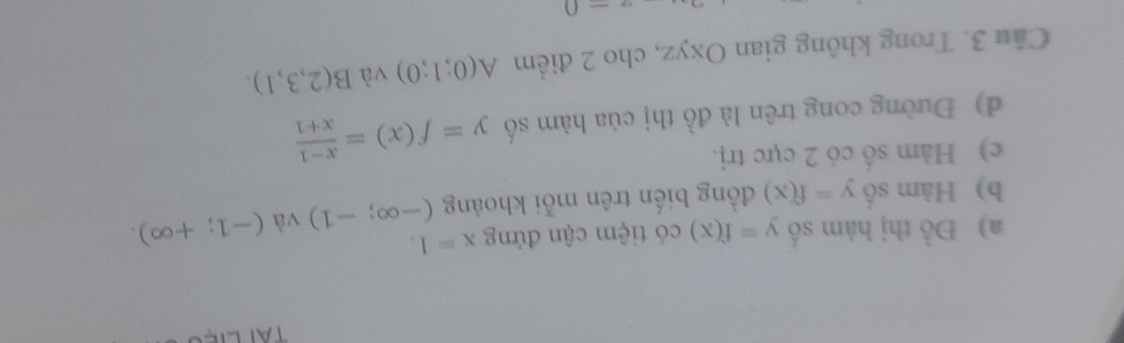 Đồ thị hàm số y=f(x) có tiệm cận đứng x=1. 
b) Hàm số y=f(x) đồng biến trên mỗi khoảng (-∈fty ;-1) và (-1;+∈fty ). 
c) Hàm số có 2 cực trị. 
d) Đường cong trên là đồ thị của hàm số y=f(x)= (x-1)/x+1 
Câu 3. Trong không gian Oxyz, cho 2 điểm A(0;1;0) và B(2,3,1).
a-0