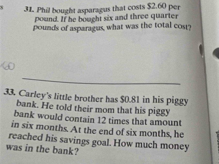 Phil bought asparagus that costs $2.60 per
pound. If he bought six and three quarter 
pounds of asparagus, what was the total cost? 
_ 
33. Carley’s little brother has $0.81 in his piggy 
bank. He told their mom that his piggy 
bank would contain 12 times that amount 
in six months. At the end of six months, he 
reached his savings goal. How much money 
was in the bank?