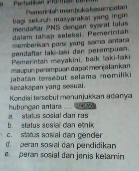 9Perhatikan informast ban
Pemerintah membuka kesempatan
bagi seluruh masyarakat yang ingin
mendaftar PNS dengan syarat lulus
dalam tahap seleksi. Pemerintah
memberikan porsi yang sama antara
pendaftar laki-laki dan perempuan.
Pemerintah meyakini, baik laki-faki
maupun perempuan dapat menjalankan
jabatan tersebut selama memiliki
kecakapan yang sesuai.
Kondisi tersebut menunjukkan adanya
hubungan antara .... HOTS
a. status sosial dan ras
b. status sosial dan etnik
c. status sosial dan gender
d. peran sosial dan pendidikan
e. peran sosial dan jenis kelamin