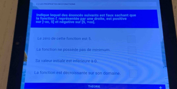 2.2 LES PROPRIETES DES FONCTIONS
Indique lequel des énoncés suivants est faux sachant que
la fonction f, représentée par une droite, est positive
sur |-∈fty ,5] et négative sur [5,+∈fty [.
Le zéro de cette fonction est 5.
La fonction ne possède pas de minimum.
Sa valeur initiale est inférieure à 0.
La fonction est décroissante sur son domaine.
théorie