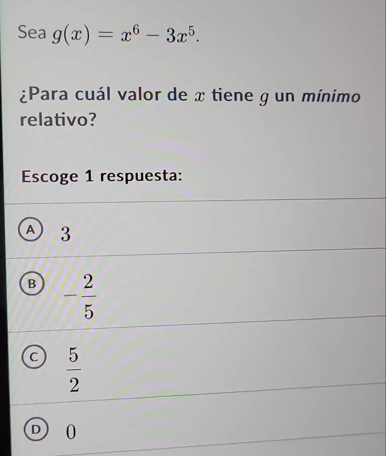 Sea g(x)=x^6-3x^5. 
¿Para cuál valor de x tiene g un mínimo
relativo?
Escoge 1 respuesta:
① 3
B - 2/5 
C  5/2 
D 0