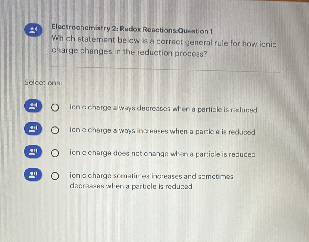 Electrochemistry 2: Redox Reactions:Question 1
Which statement below is a correct general rule for how ionic
charge changes in the reduction process?
Select one:
ionic charge always decreases when a particle is reduced
ionic charge always increases when a particle is reduced
ionic charge does not change when a particle is reduced
2 ionic charge sometimes increases and sometimes
decreases when a particle is reduced