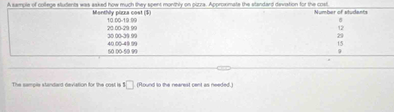 A sample of college students was asked how much they spent monthly on pizza. Approximate the standard deviation for the cost 
Monthly pizza cost ($) Number of students
10.00 -19.99 6
20 00 - 29 99 12
30.00 -39.99 29
40.00 -49.99 15
50.00 -59.99 9
The sample standard deviation for the cost is s□ (Round to the nearest cent as needed.)