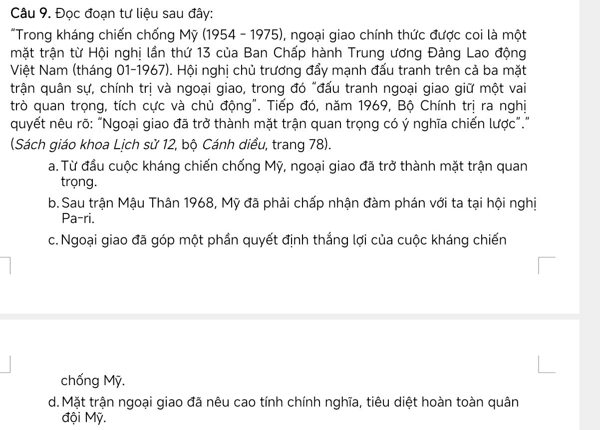 Đọc đoạn tư liệu sau đây:
"Trong kháng chiến chống Mỹ (1954 - 1975), ngoại giao chính thức được coi là một
mặt trận từ Hội nghị lần thứ 13 của Ban Chấp hành Trung ương Đảng Lao động
Việt Nam (tháng 01- 1967). Hội nghị chủ trương đẩy mạnh đấu tranh trên cả ba mặt
trận quân sự, chính trị và ngoại giao, trong đó "đấu tranh ngoại giao giữ một vai
trò quan trọng, tích cực và chủ động". Tiếp đó, năm 1969, Bộ Chính trị ra nghị
quyết nêu rõ: “Ngoại giao đã trở thành mặt trận quan trọng có ý nghĩa chiến lược”.”
(Sách giáo khoa Lịch sử 12, bộ Cánh diều, trang 78).
a. Từ đầu cuộc kháng chiến chống Mỹ, ngoại giao đã trở thành mặt trận quan
trọng.
b. Sau trận Mậu Thân 1968, Mỹ đã phải chấp nhận đàm phán với ta tại hội nghị
Pa-ri.
c. Ngoại giao đã góp một phần quyết định thắng lợi của cuộc kháng chiến
chống Mỹ.
d. Mặt trận ngoại giao đã nêu cao tính chính nghĩa, tiêu diệt hoàn toàn quân
đội Mỹ.