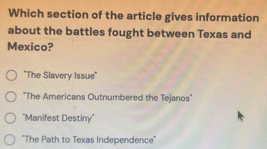 Which section of the article gives information
about the battles fought between Texas and
Mexico?
''The Slavery Issue''
"The Americans Outnumbered the Tejanos"
''Manifest Destiny'
''The Path to Texas Independence''