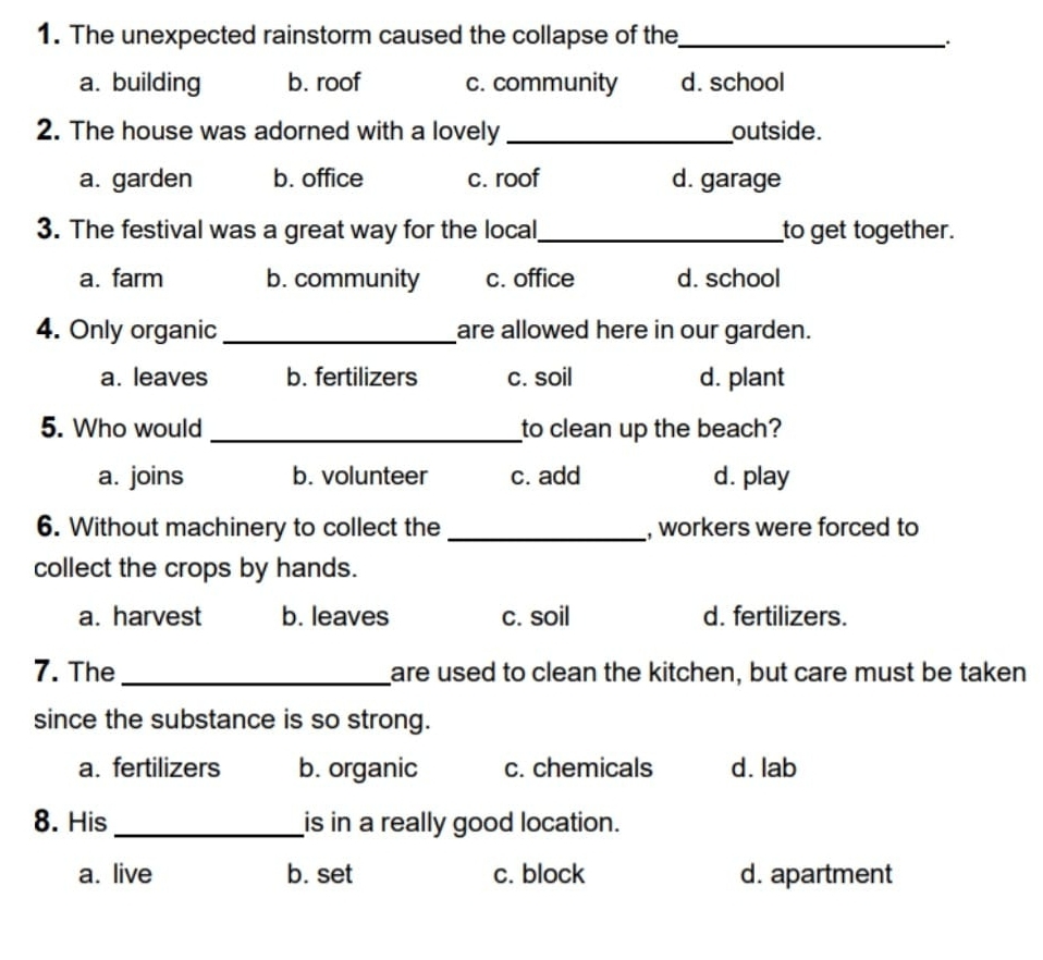 The unexpected rainstorm caused the collapse of the_
a. building b. roof c. community d. school
2. The house was adorned with a lovely _outside.
a. garden b. office c. roof d. garage
3. The festival was a great way for the local _to get together.
a. farm b. community c. office d. school
4. Only organic _are allowed here in our garden.
a. leaves b. fertilizers c. soil d. plant
5. Who would _to clean up the beach?
a. joins b. volunteer c. add d. play
6. Without machinery to collect the _, workers were forced to
collect the crops by hands.
a. harvest b. leaves c. soil d. fertilizers.
7. The _are used to clean the kitchen, but care must be taken
since the substance is so strong.
a. fertilizers b. organic c. chemicals d. lab
8. His _is in a really good location.
a. live b. set c. block d. apartment