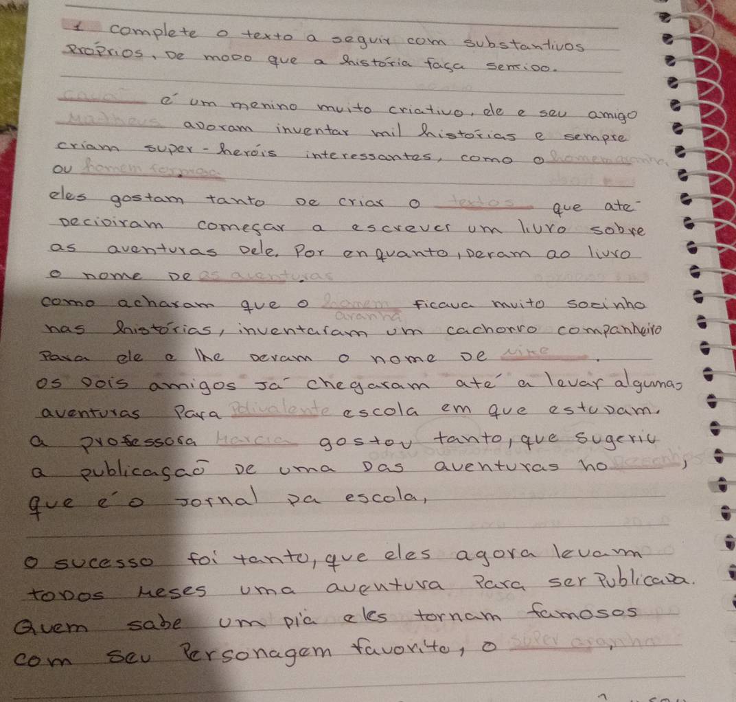 complete o texto a seguir com substantivos 
proprios, De mooo gve a historia fasa senioo. 
e om menino muito criativo, de e seu amigo 
avoram inventar mil historias e sempre 
criam super-herois interessantes, como o 
ou homer sermod 
eles gostam tanto oe criax o o aue ate? 
pecioiram comesar a escvever um liure sobre 
as aventuras oele. Por enguanto, peram ao livvo 
o nome Dea a 
como achaxam gve o a ficava mvito socinho 
cranra 
has Rnistorias, inventaram umm cachorro companheiro 
Para ele a lhe pevam o nome ve re 
os Dois amigos Ja chegaram ate a levar algumas 
aventuras Para escola em gue estuam. 
a protessoca Havce gostou tanto, que sugeric 
a publicasao pe uma pas aventuras ho 
gue eo Jornal pa escola, 
o sucesso foi tanto, gve eles agora levar 
topos neses uma aveutura para ser Publicava 
Gvem sabe um pic cles tornam famosos 
com sev Personagem favorite, o