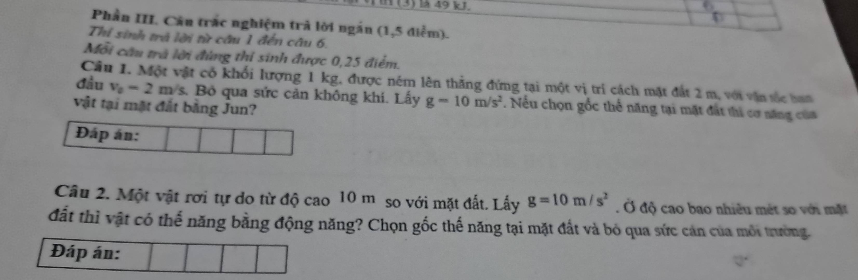 in (3) là 49 kJ, 6
Phần III. Câu trắc nghiệm trà lời ngắn (1,5 điểm). 
Thi sinh trả lời từ câu 1 đến câu 6. 
Mỗi cầu trà lời đứng thi sinh được 0,25 điểm. 
Câu 1. Một vật có khối lượng 1 kg, được ném lên thẳng đứng tại một vị trí cách mặt đất 2 m, với vận tốc ban 
đầu v_0=2m/s Bộ qua sức cản không khí. Lấy g=10m/s^2. Nếu chọn gốc thể năng tại mặt đất thi cơ năng của 
vật tại mặt đắt bằng Jun? 
Câu 2. Một vật rơi tự do từ độ cao 10 m so với mặt đất. Lấy g=10m/s^2. Ở độ cao bao nhiều mét so với mặt 
đất thì vật có thế năng bằng động năng? Chọn gốc thế năng tại mặt đất và bỏ qua sức cản của môi trường.