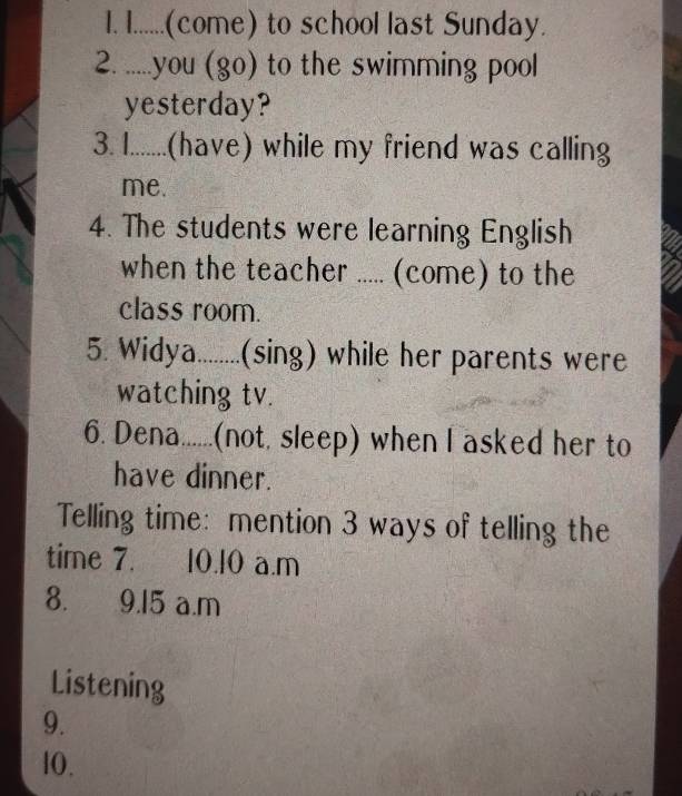 ......(come) to school last Sunday. 
2. .....you (go) to the swimming pool 
yesterday? 
3. 1........(have) while my friend was calling 
me. 
4. The students were learning English 
when the teacher ..... (come) to the 
class room. 
5. Widya........(sing) while her parents were 
watching tv. 
6. Dena......(not, sleep) when I asked her to 
have dinner. 
Telling time: mention 3 ways of telling the 
time 7. 10. 10 a.m
8. 9.15 a.m 
Listening 
9. 
l0.