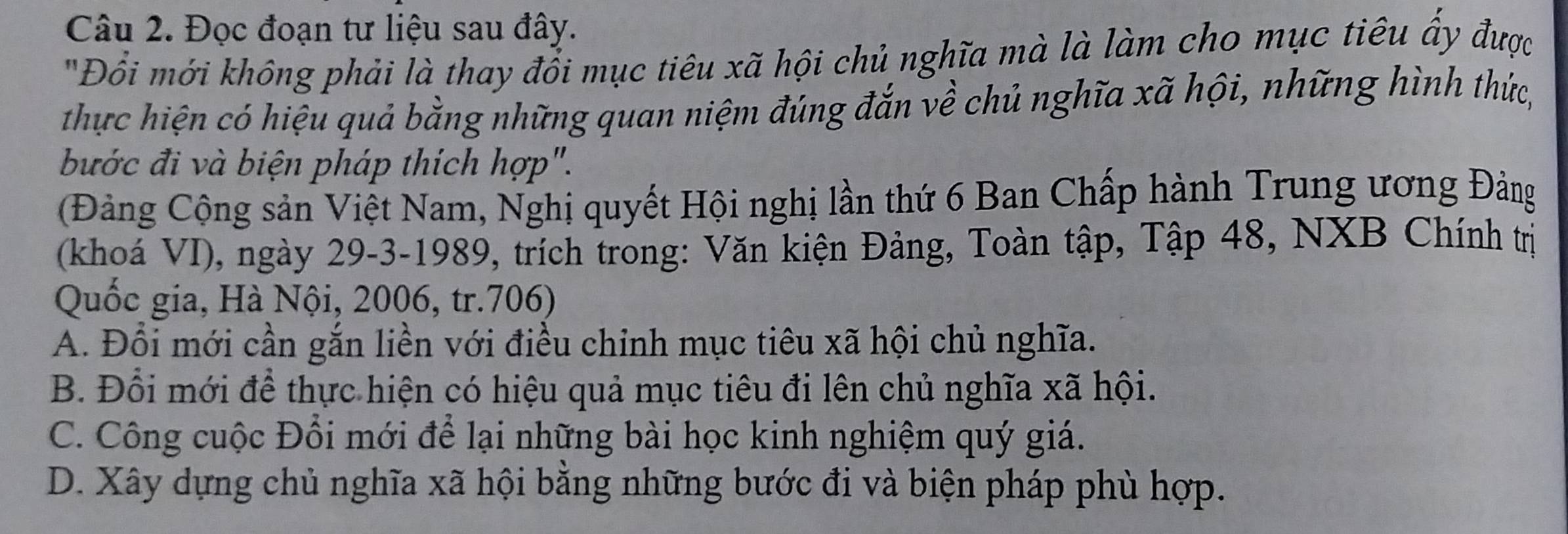 Đọc đoạn tư liệu sau đây.
"Đồi mới không phải là thay đổi mục tiêu xã hội chủ nghĩa mà là làm cho mục tiêu ấy được
thực hiện có hiệu quả bằng những quan niệm đúng đắn về chủ nghĩa xã hội, những hình thức,
bước đi và biện pháp thích hợp".
(Đảng Cộng sản Việt Nam, Nghị quyết Hội nghị lần thứ 6 Ban Chấp hành Trung ương Đảng
(khoá VI), ngày 29 -3-1989, trích trong: Văn kiện Đảng, Toàn tập, Tập 48, NXB Chính trị
Quốc gia, Hà Nội, 2006, tr.706)
A. Đổi mới cần gắn liền với điều chinh mục tiêu xã hội chủ nghĩa.
B. Đổi mới để thực hiện có hiệu quả mục tiêu đi lên chủ nghĩa xã hội.
C. Công cuộc Đổi mới để lại những bài học kinh nghiệm quý giá.
D. Xây dựng chủ nghĩa xã hội bằng những bước đi và biện pháp phù hợp.