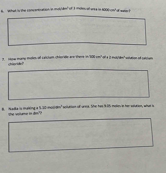 What is the concentration in mol/dm^3 of 3 moles of urea in 6000cm^3 of water? 
7. How many moles of calcium chloride are there in 500cm^3 of a 2mol/dm^3 solution of calcium 
chloride? 
8. Nadia is making a 5.10mol/dm^3 solution of urea. She has 9.05 moles in her solution, what is 
the volume in dm^3 ?