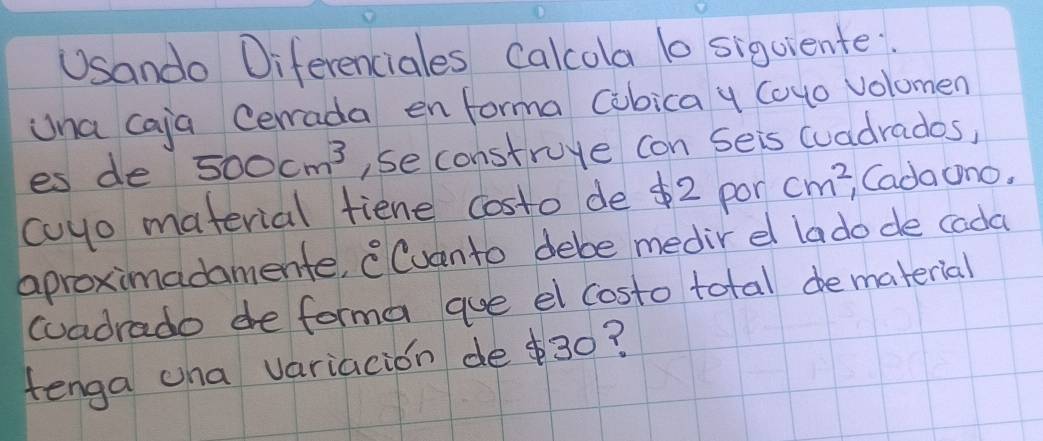 USando Diferenciales Calcola b siguiente 
Una caja Cerrada en forma Cibica y Covo volomen 
es de 500cm^3 , se construye con seis (uadrados, 
coyo material fiene costo de $2 pon cm^2 , Cada ono. 
aproximadamente, Cuanto debe medir el lado de cada 
cuadrado de forma aue el costo total dematerial 
tenga cha variacion de $30?