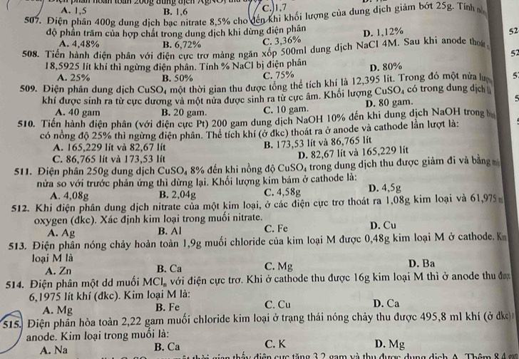 han noàn toán 200g đung   địen XgNO
A. 1,5 B. 1,6
C.)1,7
507. Điện phân 400g dung dịch bạc nitrate 8,5% cho đến khi khối lượng của dung dịch giảm bớt 25g. Tính m
độ phần trăm của hợp chất trong dung dịch khi dừng điện phân D. 1,12% 52
A. 4,48% B. 6,72% C. 3,36%
508. Tiến hành điện phân với điện cực trợ mảng ngăn xốp 500ml dung dịch NaCl 4M. Sau khi anode them
52
18,5925 lít khí thì ngừng điện phân. Tính % NaCl bị điện phân D. 80%
A. 25% B. 50% C. 75% 5
509. Điện phân dung dịch CuSO_4 thột thời gian thu được tổng thể tích khí là 12,395 lit. Trong đó một nửa lư có trong dung dịch
khí được sinh ra từ cực dương và một nửa được sinh ra từ cực âm. Khối lượng Cư SO_4
A. 40 gam B. 20 gam. C. 10 gam. D. 80 gam.
5
510. Tiến hành diện phân (với điện cực Pt) 200 gam dung dịch NaOH 10% đến khi dung dịch NaOH trong b
có nổng độ 25% thì ngừng điện phân. Thể tích khí (ở đkc) thoát ra ở anode và cathode lần lượt là:
A. 165,229 lít và 82,67 lít
B. 173,53 lít và 86,765 lít
C. 86,765 lít và 173,53 lít
511. Điện phân 250g dung dịch CuSO₄ 8% đến khi nồng độ CuS O_4 D. 82,67 lít và 165,229 lít
trong dung dịch thu được giảm đi và bằngm
nửa so với trước phản ứng thì dừng lại. Khối lượng kim bám ở cathode là:
A. 4,08g B. 2,04g C. 4,58g D. 4,5g
512. Khi điện phân dung dịch nitrate của một kim loại, ở các điện cực trơ thoát ra 1,08g kim loại và 61,975
oxygen (đkc). Xác định kim loại trong muối nitrate.
A. Ag B. Al C. Fe D. Cu
513. Điện phân nóng chảy hoàn toàn 1,9g muối chloride của kim loại M được 0,48g kim loại M ở cathode. K
loại M là D. Ba
A. Zn B. Ca C. Mg
514. Điện phân một dd muối MCl_n đới điện cực trờ. Khi ở cathode thu được 16g kim loại M thì ở anode thu được
6,1975 lít khí (đkc). Kim loại M là:
A. Mg B. Fe C. Cu D. Ca
s1s. Điện phần hòa toàn 2,22 gam muối chloride kim loại ở trạng thái nóng chảy thu được 495,8 ml khí (ở dke)
anode. Kim loại trong muối là:
C. K D. Mg
A. Na B. Ca y điện cực tăng 3 2 gam và thụ được dụng dịch A. Thêm 84 gn