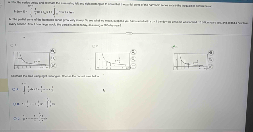 Plot the series below and estimate the area using left and right rectangles to show that the partial sums of the harmonic series satisfy the inequalities shown below.
ln (n+1)=∈t _1^(+frac 1)xdx≤ s_n≤ 1+∈t _1^(+frac 1)xdx=1+ln n
b. The partial sums of the harmonic series grow very slowly. To see what we mean, suppose you had started with s_1=1 the day the universe was formed, 13 billion years ago, and added a new term
every second. About how large would the partial sum be today, assuming a 365-day year?
A.
B.
1 y= 1/x 
0 1 2 3 n n
Estimate the area using right rectangles. Choose the correct area below,
n+1
A. ∈tlimits _1 1/x dx≤ 1+ 1/2 +·s + 1/n 
B. 1+ 1/2 +·s + 1/n ≤ 1+∈tlimits _1^(nfrac 1)xdx
C.  1/2 +·s + 1/n 