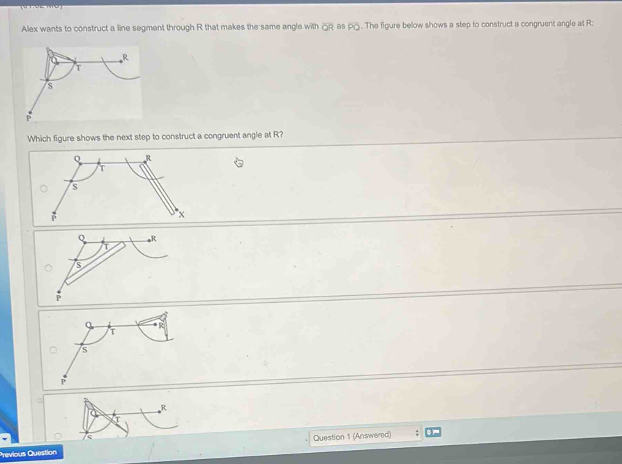 Alex wants to construct a line segment through R that makes the same angle with overline QR as overline PO. The figure below shows a step to construct a congruent angle at R : 
Which figure shows the next step to construct a congruent angle at R?
R
Previous Question Question 1 (Answered)