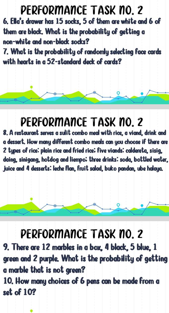 PERFORMANCE TASK NO. 2 
6. Ella's drawer has 15 socks, 5 of them are white and 6 of 
them are black. What is the probability of getting a 
non-white and non-black socks? 
7. What is the probability of randomly selecting face cards 
with hearts in a 52 -standard deck of cards? 
。 
PERFORMANCE TASK NO. 2 
8. A restaurant serves a sulit combo meal with rice, a viand, drink and 
a dessert. How many different combo meals can you choose if there are
2 types of rice: plain rice and fried rice; five viands: caldereta, sisig, 
daing, sinigang, hotdog and liempo; three drinks: soda, bottled water, 
juice and 4 desserts: leche flan, fruit salad, buko pandan, ube halaya. 
PERFORMANCE TASK NO. 2 
9. There are 12 marbles in a box, 4 black, 5 blue, 1
green and 2 purple. What is the probability of getting 
a marble that is not green? 
10. How many choices of 6 pens can be made from a 
set of 10?