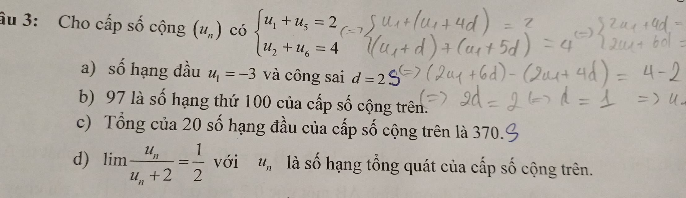 âu 3: Cho cấp số cộng (u_n) có beginarrayl u_1+u_5=2 u_2+u_6=4endarray.
a) số hạng đầu u_1=-3 và công sai d=2
b) 97 là số hạng thứ 100 của cấp số cộng trên. 
c) Tổng của 20 số hạng đầu của cấp số cộng trên là 370. 
d) limlimits frac u_nu_n+2= 1/2  với u_n là s A hạng tổng quát của cấp số cộng trên.