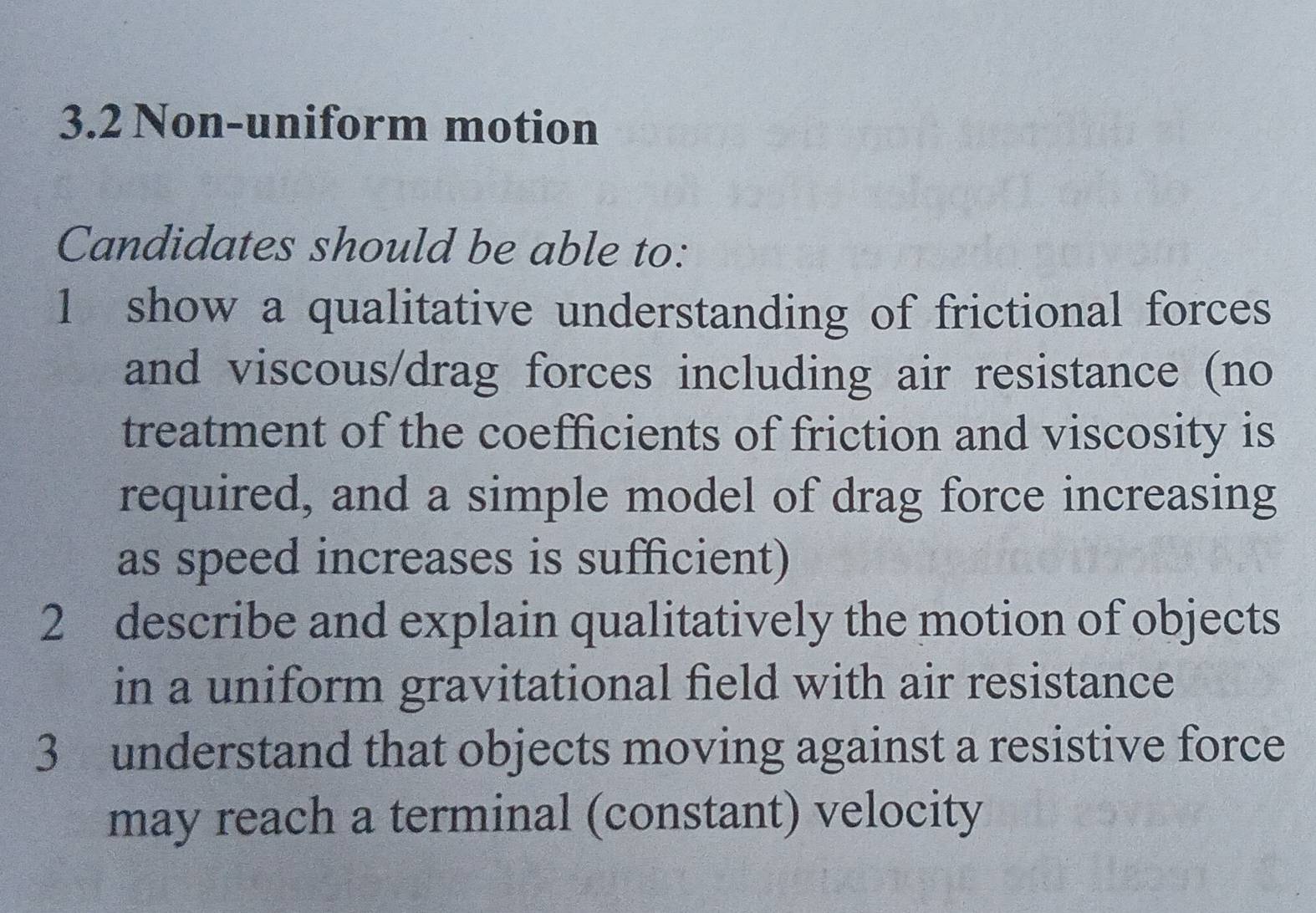 3.2 Non-uniform motion 
Candidates should be able to: 
1 show a qualitative understanding of frictional forces 
and viscous/drag forces including air resistance (no 
treatment of the coefficients of friction and viscosity is 
required, and a simple model of drag force increasing 
as speed increases is sufficient) 
2 describe and explain qualitatively the motion of objects 
in a uniform gravitational field with air resistance 
3 understand that objects moving against a resistive force 
may reach a terminal (constant) velocity