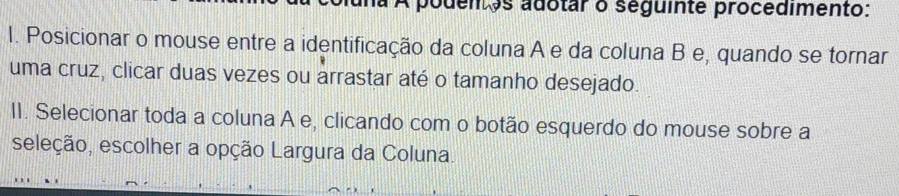 a podentos adotar o seguinte procedimento: 
I. Posicionar o mouse entre a identificação da coluna A e da coluna B e, quando se tornar 
uma cruz, clicar duas vezes ou arrastar até o tamanho desejado. 
II. Selecionar toda a coluna A e, clicando com o botão esquerdo do mouse sobre a 
seleção, escolher a opção Largura da Coluna.